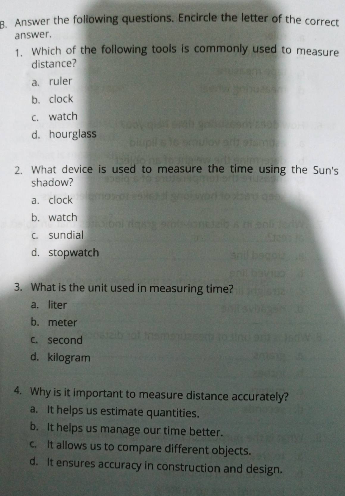 Answer the following questions. Encircle the letter of the correct
answer.
1. Which of the following tools is commonly used to measure
distance?
a.ruler
b. clock
c. watch
d. hourglass
2. What device is used to measure the time using the Sun's
shadow?
a. clock
b. watch
C. sundial
d. stopwatch
3. What is the unit used in measuring time?
a. liter
b. meter
c. second
d. kilogram
4. Why is it important to measure distance accurately?
a. It helps us estimate quantities.
b. It helps us manage our time better.
c. It allows us to compare different objects.
d. It ensures accuracy in construction and design.