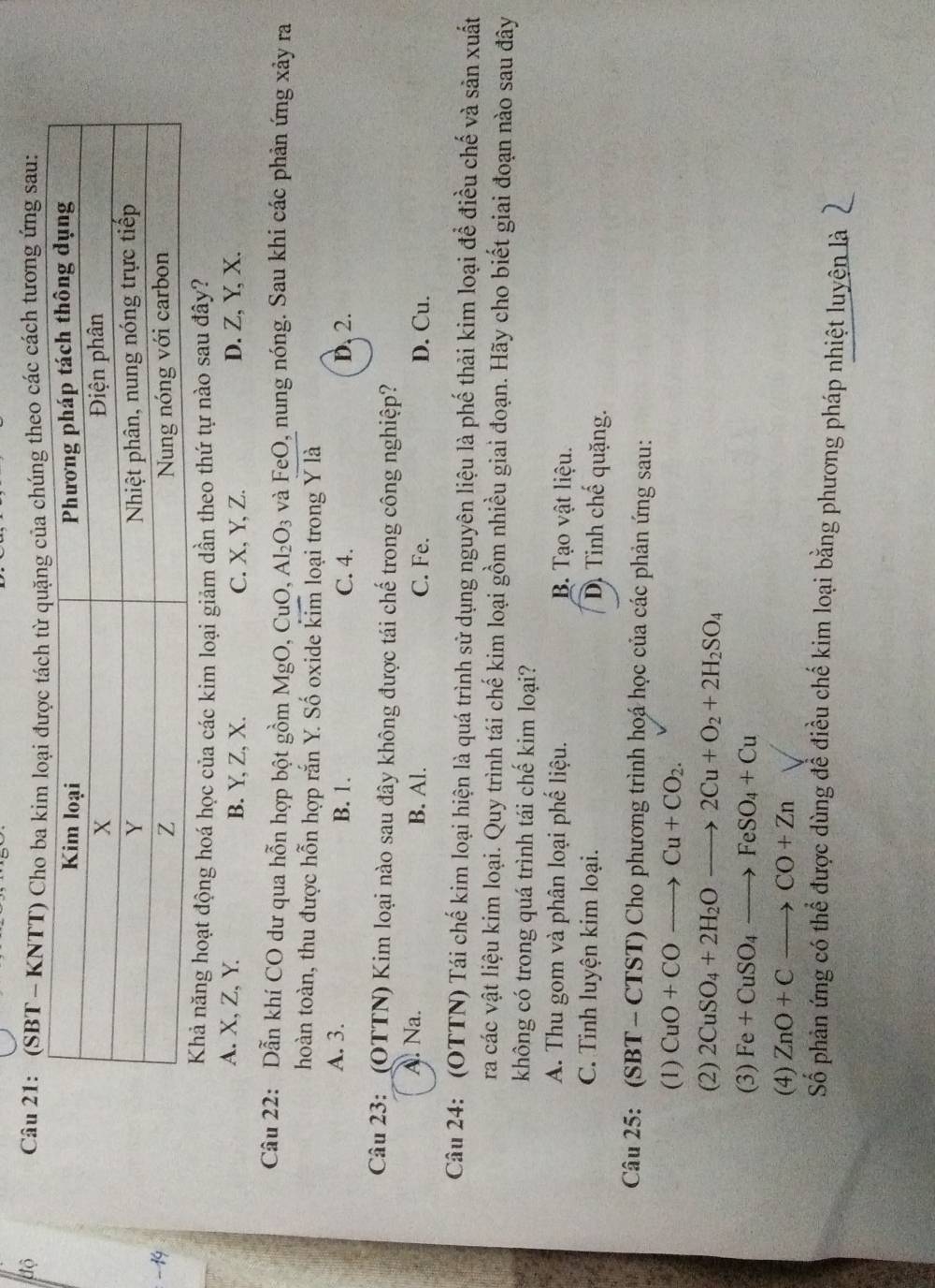 độ
Câu 21: (SBT - KNTT) Cho ba kicủa chúng theo các cách tương ứng sau:
−19
Khả năng hoạt động hoá học của các kim loại giảm dần theo thứ tự nào sau đây?
A. X, Z, Y. B. Y, Z, X. C. X, Y, Z. D. Z, Y, X.
Câu 22: Dẫn khí CO dư qua hỗn hợp bột gồm MgO, CuO, Al_2O_3 và FeO, nung nóng. Sau khi các phản ứng xảy ra
hoàn toàn, thu được hỗn hợp rắn Y. Số oxide kim loại trong Y là
A. 3. B. 1. C. 4. D, 2.
Câu 23: _(OTTN) Kim loại nào sau đây không được tái chế trong công nghiệp?
A. Na. B. Al. C. Fe. D. Cu.
Câu 24: (OTTN) Tái chế kim loại hiện là quá trình sử dụng nguyên liệu là phế thải kim loại để điều chế và sản xuất
ra các vật liệu kim loại. Quy trình tái chế kim loại gồm nhiều giai đoạn. Hãy cho biết giai đoạn nào sau đây
không có trong quá trình tái chế kim loại?
A. Thu gom và phân loại phế liệu. B. Tạo vật liệu.
C. Tinh luyện kim loại. D. Tinh chế quặng.
Câu 25: (SBT - CTST) Cho phương trình hoá học của các phản ứng sau:
(1) CuO+COto Cu+CO_2.
(2) 2CuSO_4+2H_2Oto 2Cu+O_2+2H_2SO_4
(3) Fe+CuSO_4to FeSO_4+Cu
(4) ZnO+Cto CO+Zn
Số phản ứng có thể được dùng đề điều chế kim loại bằng phương pháp nhiệt luyện là