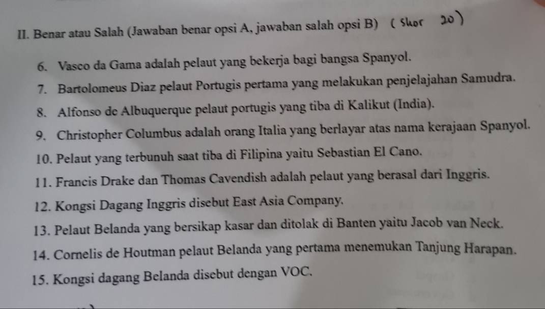 Benar atau Salah (Jawaban benar opsi A, jawaban salah opsi B)  Skor 
6. Vasco da Gama adalah pelaut yang bekerja bagi bangsa Spanyol. 
7. Bartolomeus Diaz pelaut Portugis pertama yang melakukan penjelajahan Samudra. 
8. Alfonso de Albuquerque pelaut portugis yang tiba di Kalikut (India). 
9. Christopher Columbus adalah orang Italia yang berlayar atas nama kerajaan Spanyol. 
10. Pelaut yang terbunuh saat tiba di Filipina yaitu Sebastian El Cano. 
11. Francis Drake dan Thomas Cavendish adalah pelaut yang berasal dari Inggris. 
12. Kongsi Dagang Inggris disebut East Asia Company. 
13. Pelaut Belanda yang bersikap kasar dan ditolak di Banten yaitu Jacob van Neck. 
14. Cornelis de Houtman pelaut Belanda yang pertama menemukan Tanjung Harapan. 
15. Kongsi dagang Belanda disebut dengan VOC.