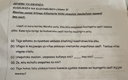 SEHEMU YA KWANZA: 
KUSILIKIZA NA KUZUNGUMZA (Alama 5) 
Mwalimu asome kifungu kifuatacho kisha amwulize mwanafunzi maswali 
kwa sauti. 
Usafi ni bora katika Maisha yetu. Kila mtu anapaswa kuzingatia usafi kokote 
aliko. Kuna njia nyingi za kudumisha usafi katika mazingira yetu. 
(a) Taja sehemu za nyumbani ambazo zinahitaji kusafishwa kila siku. 
(b) Ufagio ni mojawapo ya vifaa ambavão vinatumika unapofanya usafi. Tambua vifa 
vingine vitatu. 
(c) Unapotoka msalani, unapaswa kufanya nini? _kwa nini?_ 
(d) Je, mtu mchafu anapatwa na nini? 
(e) Taja hatua tatu utakazotumia kueneza ujumbe mwema wa kuzingatia usafi kijijini 
mwenu?