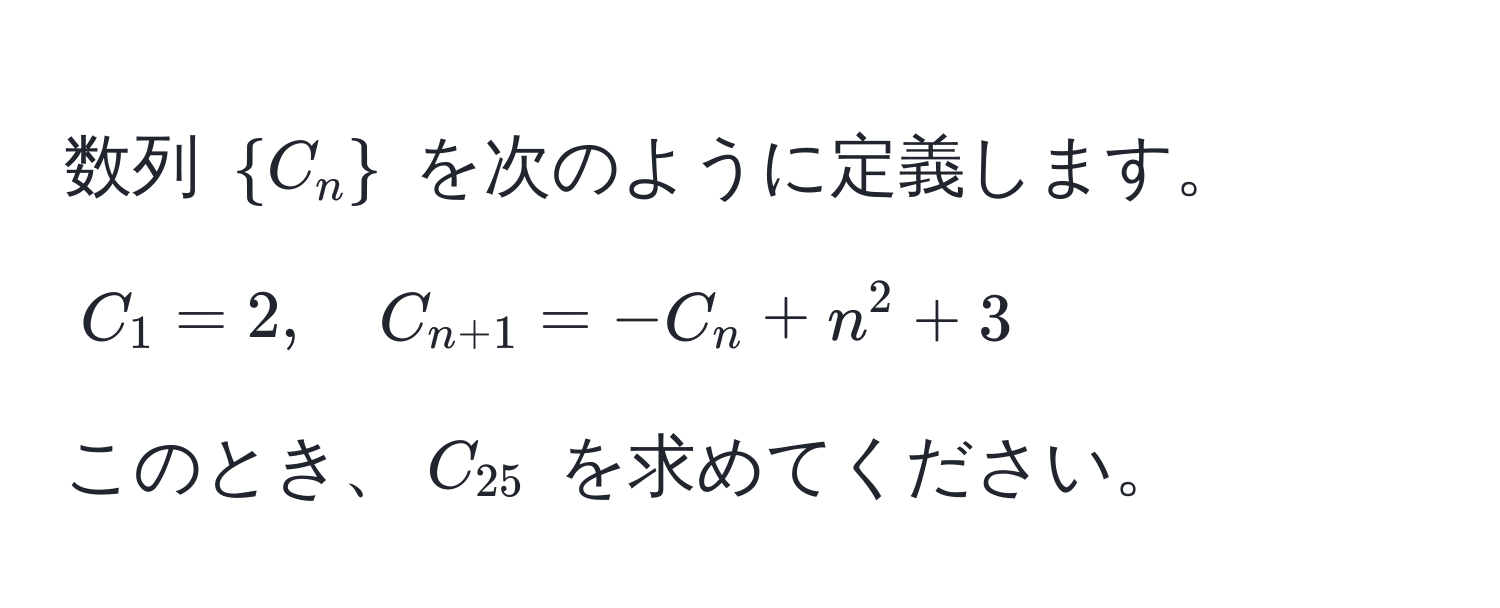 数列 $C_n$ を次のように定義します。  
$C_1 = 2, quad C_n+1 = -C_n + n^(2 + 3$  
このとき、$C_25)$ を求めてください。