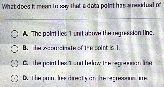 What does it mean to say that a data point has a residual of
A. The point lies 1 unit above the regression line.
B. The x-coordinate of the point is 1.
C. The point lies 1 unit below the regression line.
D. The point lies directly on the regression line.