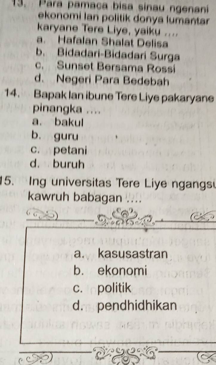 Para pamaca bisa sinau ngenani
ekonomi Ian politik donya lumantar
karyane Tere Liye, yaiku ....
a. Hafalan Shalat Delisa
b. Bidadari-Bidadari Surga
c. Sunset Bersama Rossi
d、 Negeri Para Bedebah
14. Bapak Ian ibune Tere Liye pakaryane
pinangka ....
a. bakul
b. guru
c. petani
d. buruh
15. Ing universitas Tere Liye ngangs
kawruh babagan ....
_
a. kasusastran
b. ekonomi
c. politik
d. pendhidhikan