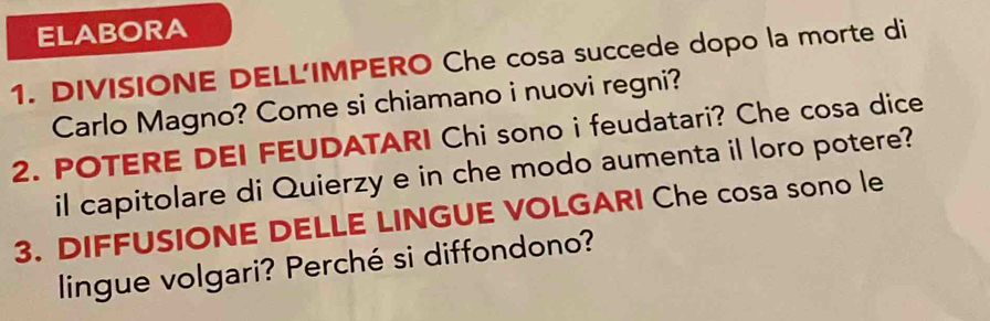 ELABORA 
1. DIVISIONE DELL'IMPERO Che cosa succede dopo la morte di 
Carlo Magno? Come si chiamano i nuovi regni? 
2. POTERE DEI FEUDATARI Chi sono i feudatari? Che cosa dice 
il capitolare di Quierzy e in che modo aumenta il loro potere? 
3. DIFFUSIONE DELLE LINGUE VOLGARI Che cosa sono le 
lingue volgari? Perché si diffondono?