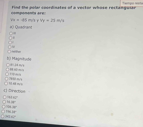 Tiempo resta
Find the polar coordinates of a vector whose rectangular
components are:
Vx=-85m/s y Vy=25m/s
a) Quadrant
1
IV
neither
b) Magnitude
81.24 m/s
88.60 m/s
110 m/s
7850 m/s
10.48 m/s
c) Direction
163.62°
16.38°
106.38°
196.38°
343.62°