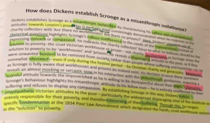 How does Dickens establish Scrooge as a misanthropic isolationist? 
Dickens establishes Scrooge as a misanthropic isolationist by characterising his callous and unsypathes 
attitudes, towards. London's poond his is perhaps most convincingly demonstrated when he responds to the 
charity collectors with ‘Are there no workhouses? Are there no prisons?’. Here, Dickens’ repeated ue of 
rhetorical questions highlights Scrooge's callous indifference to the needs of the impoverished, instead of 
expressing concern or compassion, he redirects the charity collectors' focus to what he believes should be the 
solution to poverty: the cruel Victorian workhouse or prison - not charity. Furthermore as Scrooge views the 
solution to poverty to be "workhouses’ and "prisons", he reveals a disparaging attitude to the peor as if the 
were unwanted burdens to be removed from society, rather than people whose suffering and hardships can be 
somewhat alleviated - even if only during the Festive period - by Christian charity and generosity. Moreoes 
as Scrooge is fully aware that workhouses and prisons do indeed exist, his decision to pose these question 
reveals an almost mocking or sarcastic tone in his interaction with the philanthropic gentlemen, exposing a 
scornful attitude towards the impoverished as he is willing to be disrespectful about their plight. Ultimatel 
Scrooge's behaviour highlights his misanthropic attitude to his fellow man — he is entirely unaffected by their 
suffering and refuses to display any compassion. By establishing Scrooge in this way, Dickens indict 
unsympathetic Victorian attitudes to the poor - particularly the widespread disparaging view of the destitute a 
entirely responsible for their poverty, and therefore deserving of their suffering. Through this, he targets 
specific condemnation at the 1834 Poor Law Amendment which designated the harsh, cruel workhouse system 
as the “solution” to poverty.