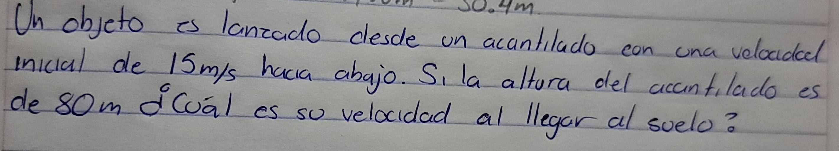 Io 
On objeto is lanzado desde on acantilado con cna veloudcd 
inicial de 1Sm 's haca abajo. Si la altora del accantilado es 
de 80m fcoal es so velocidad al llegar al soelo?