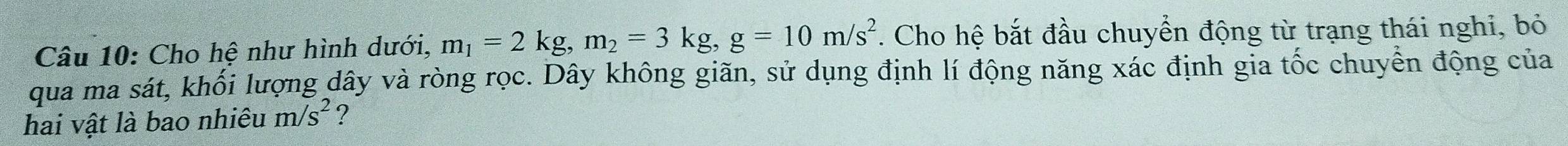 Cho hệ như hình dưới, m_1=2kg, m_2=3kg, g=10m/s^2. Cho hệ bắt đầu chuyển động từ trạng thái nghi, bỏ 
qua ma sát, khối lượng dây và ròng rọc. Dây không giãn, sử dụng định lí động năng xác định gia tốc chuyển động của 
hai vật là bao nhiêu m/s^2 ?