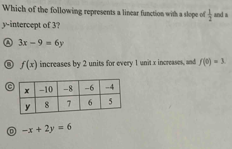 Which of the following represents a linear function with a slope of  1/2  and a
y-intercept of 3?
a 3x-9=6y
f(x) increases by 2 units for every 1 unit x increases, and f(0)=3.
D -x+2y=6