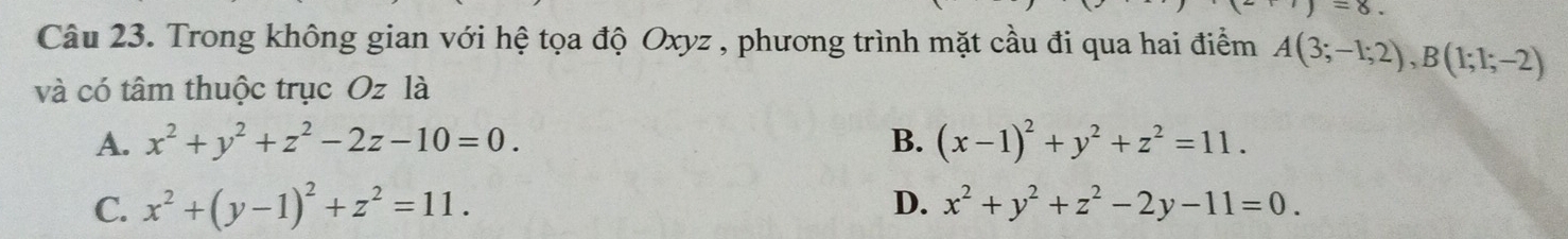 =8. 
Câu 23. Trong không gian với hệ tọa độ Oxyz , phương trình mặt cầu đi qua hai điểm A(3;-1;2), B(1;1;-2)
và có tâm thuộc trục Oz là
A. x^2+y^2+z^2-2z-10=0. B. (x-1)^2+y^2+z^2=11.
C. x^2+(y-1)^2+z^2=11. D. x^2+y^2+z^2-2y-11=0.