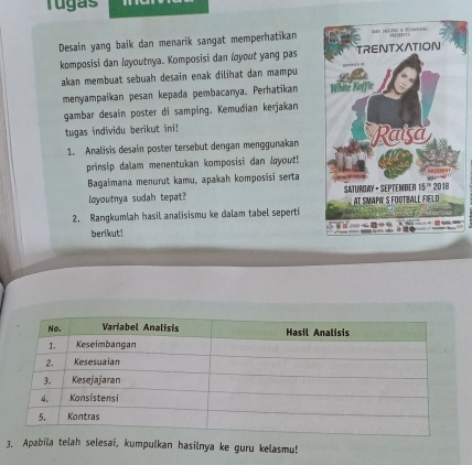 Tugas
Desain yang baik dan menarik sangat memperhatikan 
komposisi dan løyoutnya. Komposisi dan loyout yang pas
akan membuat sebuah desain enak dilihat dan mampu 
menyampaikan pesan kepada pembacanya. Perhatikan 
gambar desain poster di samping. Kemudian kerjakan
tugas individu berikut ini! 
1. Analisis desain poster tersebut dengan menggunakan
prinsip dalam menentukan komposisi dan layout!
Bagaimana menurut kamu, apakah komposisi serta
loyoutnya sudah tepat?
2. Rangkumlah hasil analisismu ke dalam tabel seperti
berikut!
3. Apabila telah selesai, kumpulkan hasilnya ke guru kelasmu!