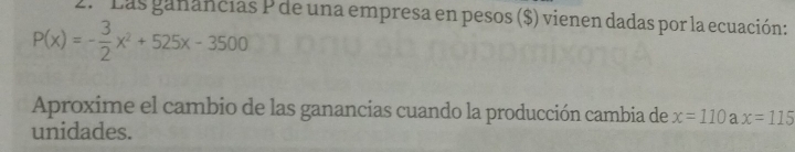 º Las ganancias P de una empresa en pesos ($) vienen dadas por la ecuación:
P(x)=- 3/2 x^2+525x-3500
Aproxime el cambio de las ganancias cuando la producción cambia de x=110 a x=115
unidades.