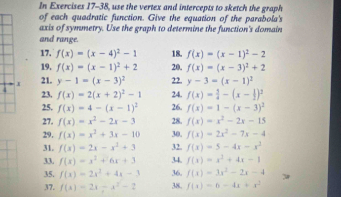 In Exercises 17-38, use the vertex and intercepts to sketch the graph 
of each quadratic function. Give the equation of the parabola's 
axis of symmetry. Use the graph to determine the function's domain 
and range. 
17. f(x)=(x-4)^2-1 18. f(x)=(x-1)^2-2
19. f(x)=(x-1)^2+2 20. f(x)=(x-3)^2+2
x 21. y-1=(x-3)^2 22. y-3=(x-1)^2
4 23. f(x)=2(x+2)^2-1 24. f(x)= 5/4 -(x- 1/2 )^2
25. f(x)=4-(x-1)^2 26. f(x)=1-(x-3)^2
27. f(x)=x^2-2x-3 28. f(x)=x^2-2x-15
29. f(x)=x^2+3x-10 30. f(x)=2x^2-7x-4
31. f(x)=2x-x^2+3 32. f(x)=5-4x-x^2
33. f(x)=x^2+6x+3 34. f(x)=x^2+4x-1
35. f(x)=2x^2+4x-3 36. f(x)=3x^2-2x-4
37. f(x)=2x-x^2-2 38. f(x)=6-4x+x^2