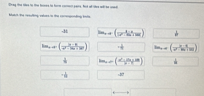 Drag the tiles to the boxes to form correct pairs. Not all tiles will be used.
Match the resulting values to the corresponding limits.
-31 lim_xto 8^-( (8-x)/|-x^2-63x+568| )
lim_xto 9^+( (|x-9|)/-x^2-34x+387 ) -* lim_xto 0^-( (|a-6|)/-a^2-86+552 )
 1/79  lim  underlinexto 7^3-17x+108|x-7|)  1/19 
- 1/52 
-37