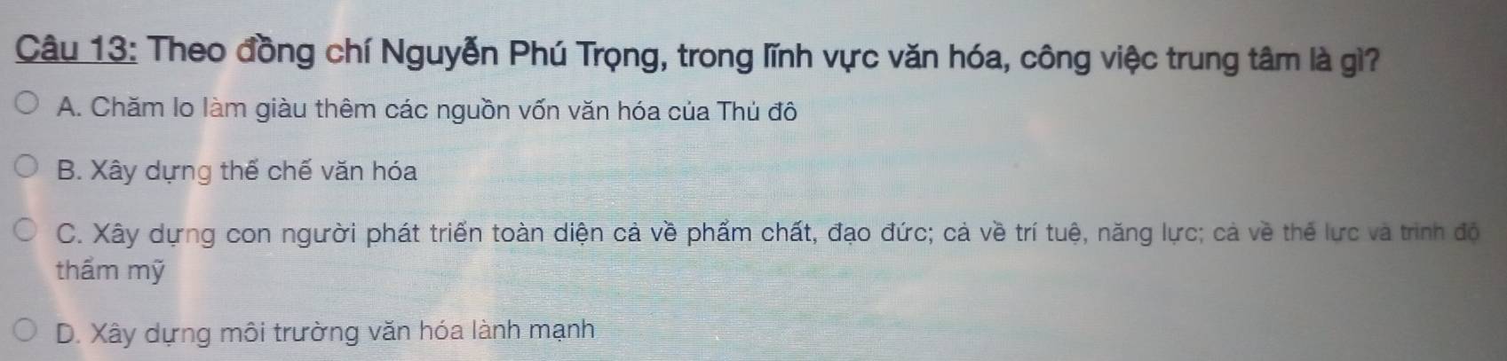 Theo đồng chí Nguyễn Phú Trọng, trong lĩnh vực văn hóa, công việc trung tâm là gì?
A. Chăm lo làm giàu thêm các nguồn vốn văn hóa của Thủ đô
B. Xây dựng thể chế văn hóa
C. Xây dựng con người phát triển toàn diện cả về phẩm chất, đạo đức; cả về trí tuệ, năng lực; cả về thể lực và trình đó
thầm mỹ
D. Xây dựng môi trường văn hóa lành mạnh