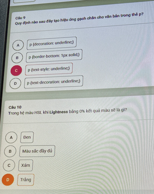 Quy định nào sau đây tạo hiệu ứng gạch chân cho văn bản trong thẻ p?
A p decoration: underline;
B p border-bottom: 1px solid;
C p text-style: underline;
D p text-decoration: underline;
Câu 10
Trong hệ màu HSL khi Lightness bằng 0% kết quả màu sẽ là gì?
A Đen
B Màu sắc đầy đủ
C Xám
D Trằng
