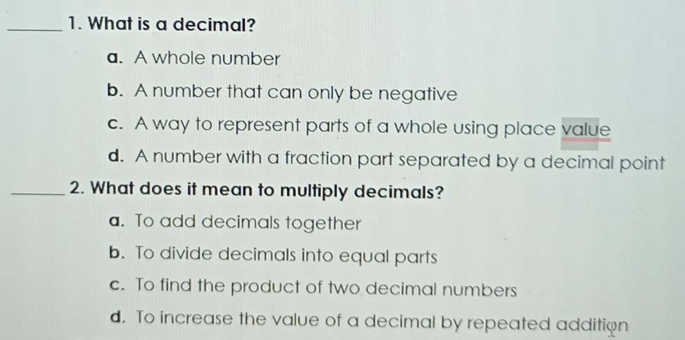 What is a decimal?
a. A whole number
b. A number that can only be negative
c. A way to represent parts of a whole using place value
d. A number with a fraction part separated by a decimal point
_2. What does it mean to multiply decimals?
a. To add decimals together
b. To divide decimals into equal parts
c. To find the product of two decimal numbers
d. To increase the value of a decimal by repeated addition