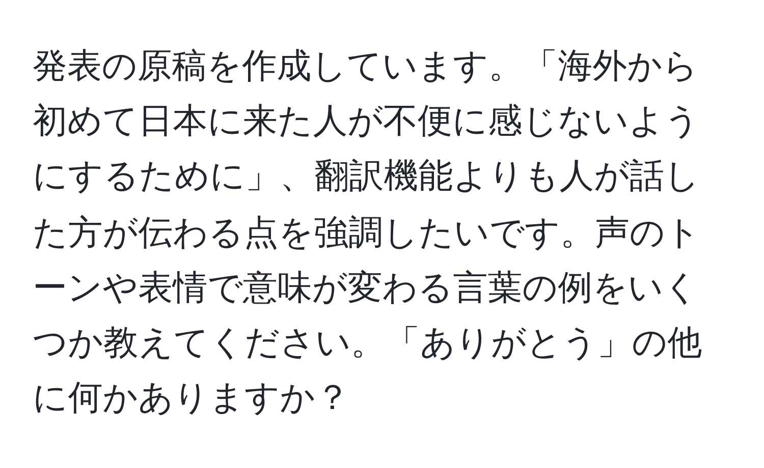 発表の原稿を作成しています。「海外から初めて日本に来た人が不便に感じないようにするために」、翻訳機能よりも人が話した方が伝わる点を強調したいです。声のトーンや表情で意味が変わる言葉の例をいくつか教えてください。「ありがとう」の他に何かありますか？