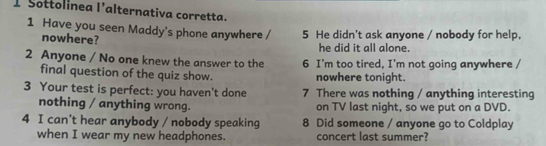 Sottolinea 1 alternativa corretta.
1 Have you seen Maddy's phone anywhere / 5 He didn't ask anyone / nobody for help,
nowhere?
he did it all alone.
2 Anyone / No one knew the answer to the 6 I’m too tired, I’m not going anywhere /
final question of the quiz show. nowhere tonight.
3 Your test is perfect: you haven't done 7 There was nothing / anything interesting
nothing / anything wrong. on TV last night, so we put on a DVD.
4 I can’t hear anybody / nobody speaking 8 Did someone / anyone go to Coldplay
when I wear my new headphones. concert last summer?