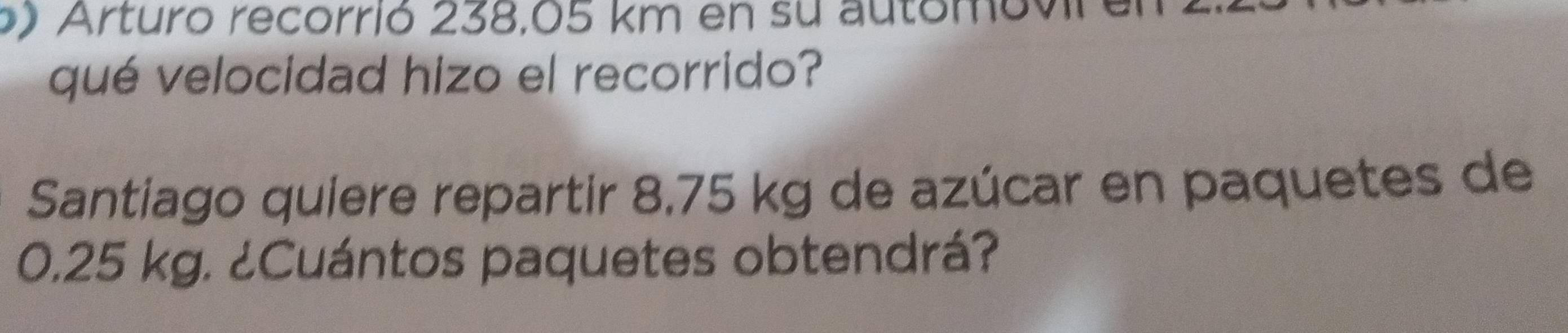 Arturo recorrió 238,05 km en su automovira 
qué velocidad hizo el recorrido? 
Santiago quiere repartir 8.75 kg de azúcar en paquetes de
0.25 kg. ¿Cuántos paquetes obtendrá?