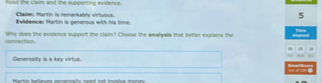 Road the claim and the supporting evidence. 
Clalm: Martin is remarkably virtuous. 
5 
Evidence: Martin is generous with his time. 
Time 
Why does the evidence support the claim? Choose the analysis that better explains the elagsed 
connection. 
3 
n 
Generosity is a key virtue. Smact Scare 
c off tne O 
Nartin bellieves generosity need not involve monev