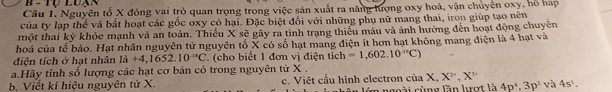 TU LUA 
Câu 1. Nguyên tố X đóng vai trò quan trọng trong việc sản xuất ra năng lượng oxy hoá, vận chuyển oxy, hỗ háp 
của ty lạp thể và bất hoạt các gốc oxy có hại. Đặc biệt đối với những phụ nữ mang thai, iron giúp tạo nên 
một thai kỳ khỏe mạnh và an toàn. Thiếu X sẽ gây ra tình trạng thiếu máu và ảnh hưởng đến hoạt động chuyên 
hoá của tế bào. Hạt nhân nguyên tử nguyên tố X có số hạt mang điện ít hơn hạt không mang điện là 4 hạt và 
điện tích ở hạt nhân la+4, 1652.10^(-18)C. (cho biết 1 đơn vị điện tích =1,602.10^(-19)C)
a.Hãy tính số lượng các hạt cơ bản có trong nguyên tử X. 
b. Viết kí hiệu nguyên tử X. c. Viêt cấu hình electron của X, X^(2+), X
a ngoài cùng lần lợt là 4p^4, 3p^2 và 4s^1.