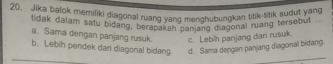 Jika balok memiliki diagonal ruang yang menghubungkan titik-titik sudut yang
tidak dalam satu bidang, berapakah panjang diagonal ruang tersebut ...
a. Sama dengan panjang rusuk.
c. Lebih panjang dari rusuk.
b. Lebih pendek dari diagonal bidang. d. Sama dengan panjang diagonal bidang.