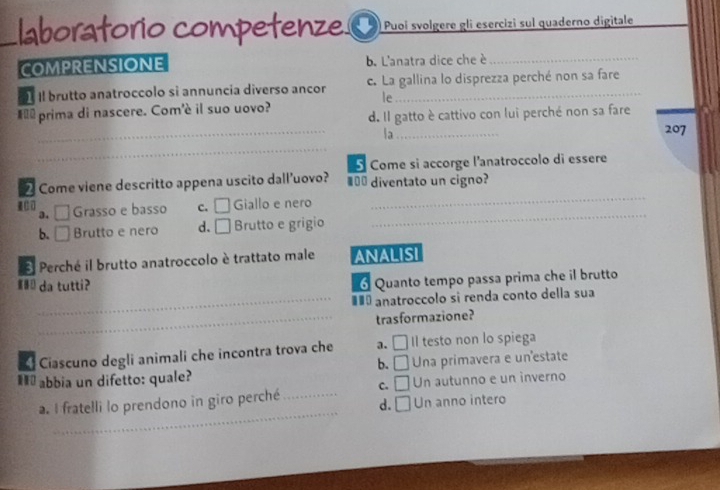 laboratorio competenze . |Puoí svolgere gli esercizi sul quaderno digitale
COMPRENSIONE b. L'anatra dice che è_
Il brutto anatroccolo sì annuncía diverso ancor c. La gallina lo disprezza perché non sa fare
le
_
#é prima di nascere. Com'è il suo uovo? d. Il gatto è cattivo con lui perché non sa fare
a_
207
_
Come si accorge l'anatroccolo di essere
_
2 Come viene descritto appena uscito dall’uovo? €=_ diventato un cigno?
3. □ Grasso e basso c. □ Giallo e nero
b. □ Brutto e nero d. □ Brutto e grigio
_
El Perché il brutto anatroccolo è trattato male ANALISI
# da tutti?
Quanto tempo passa prima che il brutto
_#£ª anatroccolo si renda conto della sua
_trasformazione?
Ciascuno degli animali che incontra trova che a. □ Il testo non lo spiega
b. □ 
#ū abbia un difetto: quale? Una primavera e un estate
C. □ Un autunno e un inverno
_
a. I fratelli lo prendono in giro perché_ d. □ Un anno intero