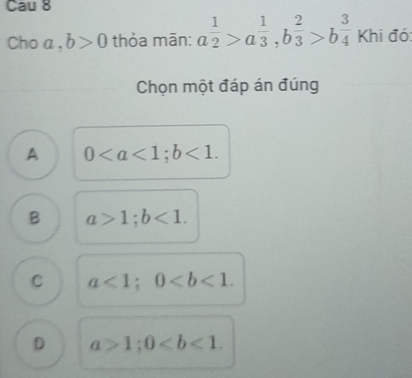 Cau 8
Choa , b>0 thỏa mãn: a^(frac 1)2>a^(frac 1)3, b^(frac 2)3>b^(frac 3)4 Khi đó:
Chọn một đáp án đúng
A 0; b<1</tex>.
B a>1; b<1</tex>.
C a<1</tex>; 0.
D a>1; 0.