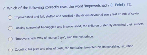 Which of the following correctly uses the word 'impoverished'? (1 Point)
Impoverished and full, stuffed and satisfied - the diners devoured every last crumb of caviar.
Looking somewhat bedraggled and impoverished, the children gratefully accepted their sweets.
"Impoverished? Why of course I am", said the rich prince.
Counting his piles and piles of cash, the footballer lamented his impoverished situation.