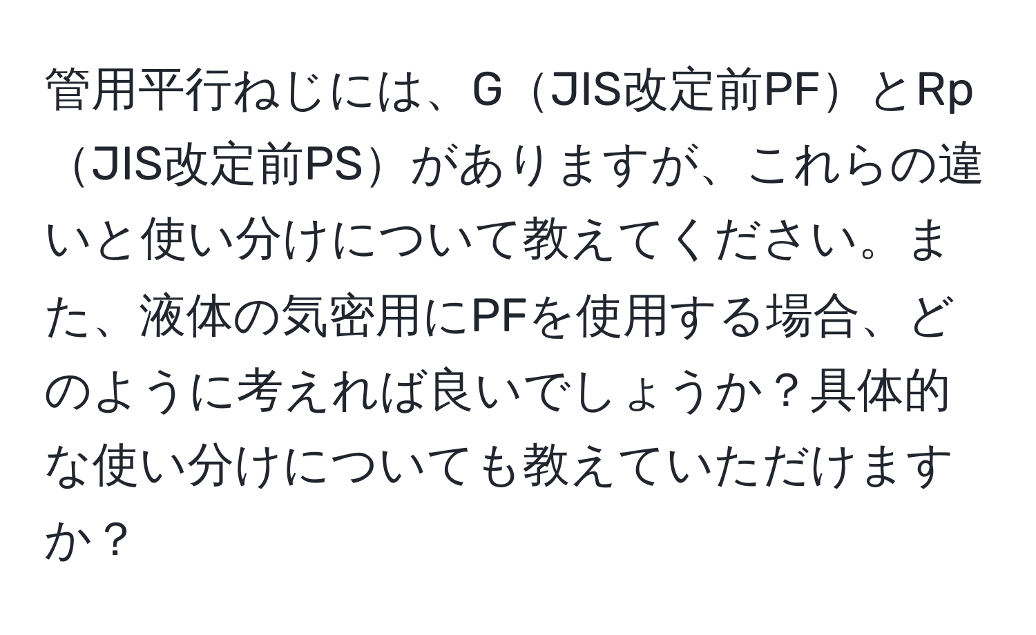 管用平行ねじには、GJIS改定前PFとRpJIS改定前PSがありますが、これらの違いと使い分けについて教えてください。また、液体の気密用にPFを使用する場合、どのように考えれば良いでしょうか？具体的な使い分けについても教えていただけますか？