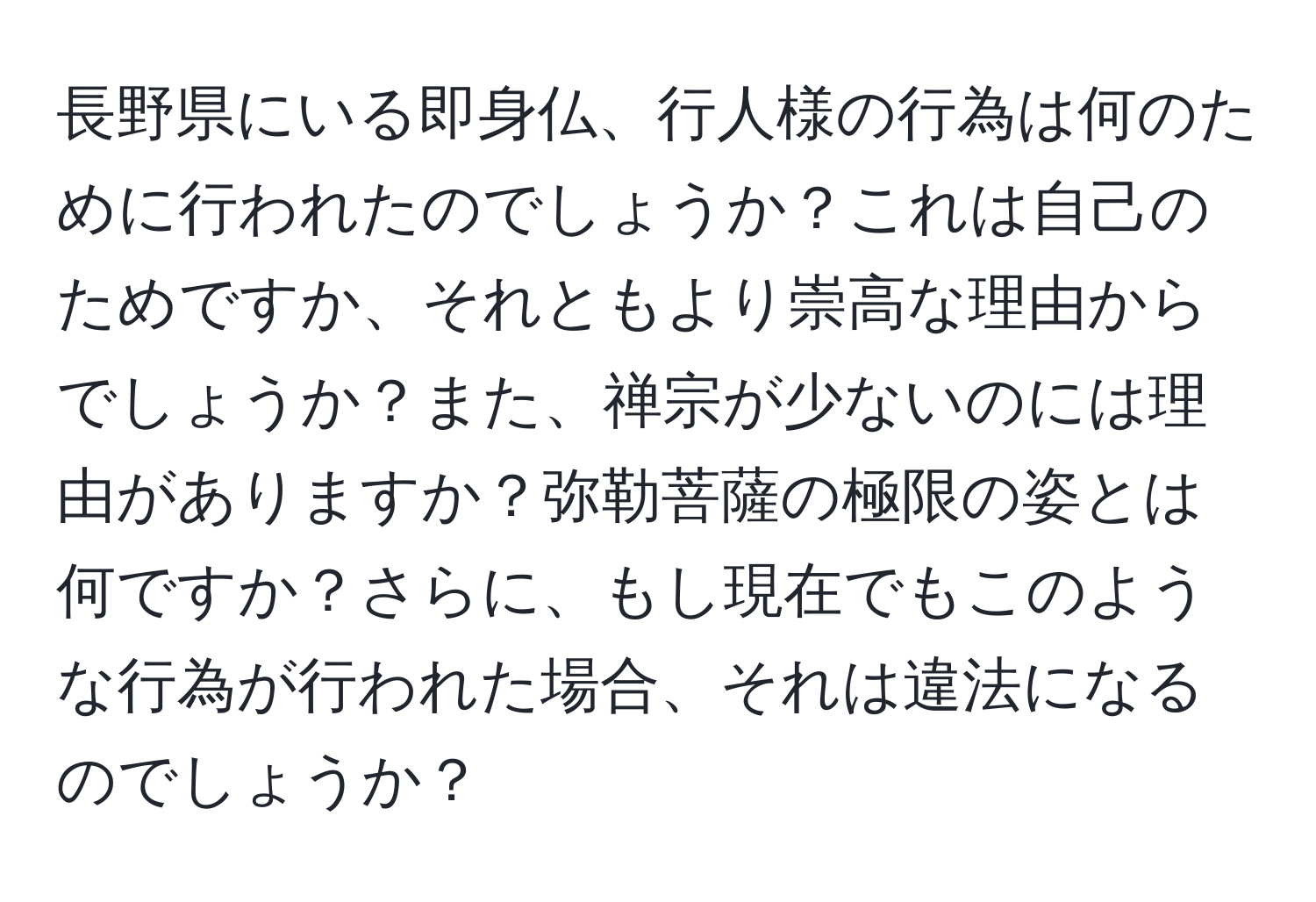 長野県にいる即身仏、行人様の行為は何のために行われたのでしょうか？これは自己のためですか、それともより崇高な理由からでしょうか？また、禅宗が少ないのには理由がありますか？弥勒菩薩の極限の姿とは何ですか？さらに、もし現在でもこのような行為が行われた場合、それは違法になるのでしょうか？