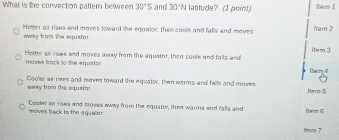 What is the convection pattern between 30°S and 30°N latitude? (1 point) Item 1
Hotter air rises and moves toward the equator, then cools and falls and moves Item 2
away from the equator.
Item 3
Hotter air rises and moves away from the equator, then cools and falls and
moves back to the equator.
Item 4
Cooler air rises and moves toward the equator, then warms and falls and moves
away from the equator.
Item 5
Cooler air rises and moves away from the equator, then warms and falls and Item 6
moves back to the equator.
Item 7