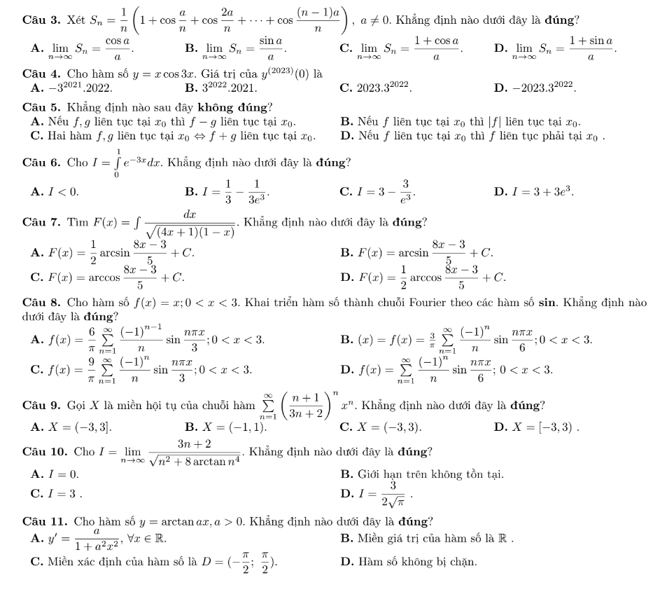 Xét S_n= 1/n (1+cos  a/n +cos  2a/n +·s +cos  ((n-1)a)/n ),a!= 0. Khẳng định nào dưới đây là đúng?
A. limlimits _nto ∈fty S_n= cos a/a . B. limlimits _nto ∈fty S_n= sin a/a . C. limlimits _nto ∈fty S_n= (1+cos a)/a . D. limlimits _nto ∈fty S_n= (1+sin a)/a .
Câu 4. Cho hàm số y=xcos 3x. Giá trị của y^((2023))(0) là
A. -3^(2021).2022. B. 3^(2022).2021. C. 2023.3^(2022). D. -2023.3^(2022).
Câu 5. Khẳng định nào sau đây không đúng?
A. Nếu f, g liên tục tại x_0 thì f-g liên tục tại xọ. B. Nếu f liên tục tại x₀ thì |f| liên tục tại x₀.
C. Hai hàm f, g liên tục tại x_0Leftrightarrow f+g liên tục tại x₀. D. Nếu f liên tục tại x_0 thì f liên tục phải tại x₀ .
Câu 6. Cho I=∈tlimits _0^(1e^-3x)dx.. Khẳng định nào dưới đây là đúng?
A. I<0. B. I= 1/3 - 1/3e^3 . C. I=3- 3/e^3 . D. I=3+3e^3.
Câu 7. Tìm F(x)=∈t  dx/sqrt((4x+1)(1-x)) . Khẳng định nào dưới đây là đúng?
A. F(x)= 1/2 arcsin  (8x-3)/5 +C. B. F(x)=arcsin  (8x-3)/5 +C.
C. F(x)=arccos  (8x-3)/5 +C. F(x)= 1/2  arccos  (8x-3)/5 +C.
D.
Câu 8. Cho hàm số f(x)=x;0 . Khai triển hàm số thành chuỗi Fourier theo các hàm số sin. Khẳng định nào
dưới đây là đúng?
A. f(x)= 6/π  sumlimits _(n=1)^(∈fty)frac (-1)^n-1nsin  nπ x/3 ;0 B. (x)=f(x)= 3/π  sumlimits _(n=1)^(∈fty)frac (-1)^nnsin  nπ x/6 ;0
C. f(x)= 9/π  sumlimits _(n=1)^(∈fty)frac (-1)^nnsin  nπ x/3 ;0 f(x)=sumlimits _(n=1)^(∈fty)frac (-1)^nnsin  nπ x/6 ;0
D.
Câu 9. Gọi X là miền hội tụ của chuỗi hàm sumlimits _(n=1)^(∈fty)( (n+1)/3n+2 )^n x^n.  Khẳng định nào dưới đây là đúng?
A. X=(-3,3]. B. X=(-1,1). C. X=(-3,3). D. X=[-3,3).
Câu 10. Cho I=limlimits _nto ∈fty  (3n+2)/sqrt(n^2+8arctan n^4) . Khẳng định nào dưới đây là đúng?
A. I=0. B. Giới hạn trên không tồn tại.
C. I=3. D. I= 3/2sqrt(π ) .
Câu 11. Cho hàm số y=arctan ax,a>0 0. Khẳng định nào dưới đây là đúng?
A. y'= a/1+a^2x^2 ,forall x∈ R. B. Miền giá trị của hàm số là R .
C. Miền xác định của hàm số là D=(- π /2 ; π /2 ). D. Hàm số không bị chặn.