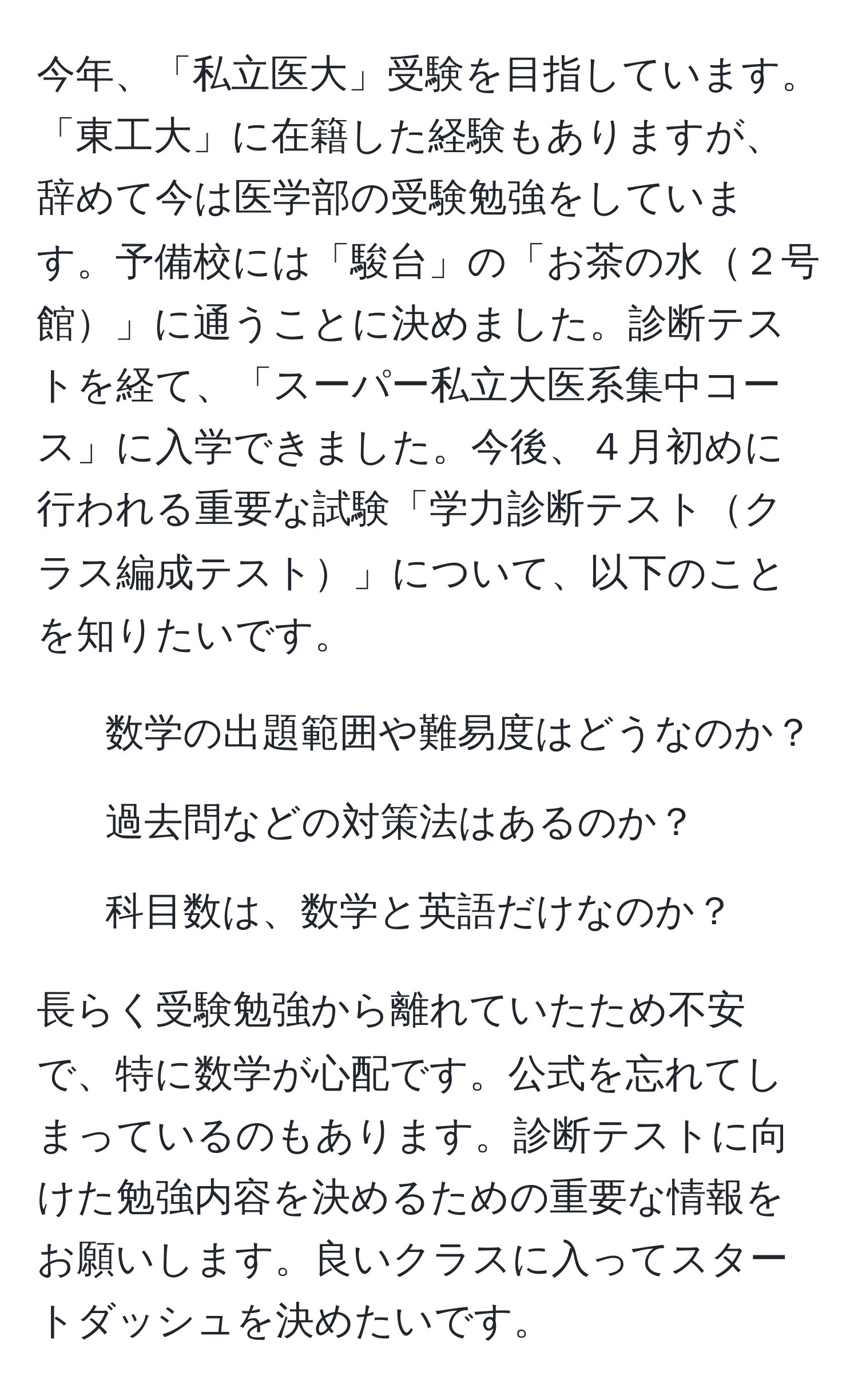 今年、「私立医大」受験を目指しています。「東工大」に在籍した経験もありますが、辞めて今は医学部の受験勉強をしています。予備校には「駿台」の「お茶の水２号館」に通うことに決めました。診断テストを経て、「スーパー私立大医系集中コース」に入学できました。今後、４月初めに行われる重要な試験「学力診断テストクラス編成テスト」について、以下のことを知りたいです。  
- 数学の出題範囲や難易度はどうなのか？  
- 過去問などの対策法はあるのか？  
- 科目数は、数学と英語だけなのか？

長らく受験勉強から離れていたため不安で、特に数学が心配です。公式を忘れてしまっているのもあります。診断テストに向けた勉強内容を決めるための重要な情報をお願いします。良いクラスに入ってスタートダッシュを決めたいです。