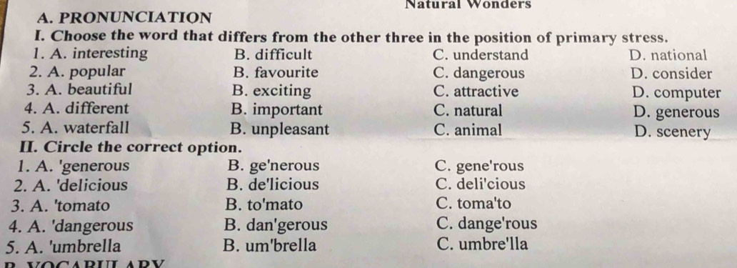 Natural Wonders
A. PRONUNCIATION
I. Choose the word that differs from the other three in the position of primary stress.
1. A. interesting B. difficult C. understand D. national
2. A. popular B. favourite C. dangerous D. consider
3. A. beautiful B. exciting C. attractive D. computer
4. A. different B. important C. natural D. generous
5. A. waterfall B. unpleasant C. animal D. scenery
II. Circle the correct option.
1. A. 'generous B. ge'nerous C. gene'rous
2. A. 'delicious B. de'licious C. deli'cious
3. A. 'tomato B. to'mato C. toma'to
4. A. 'dangerous B. dan'gerous C. dange'rous
5. A. 'umbrella B. um'brella C. umbre'lla