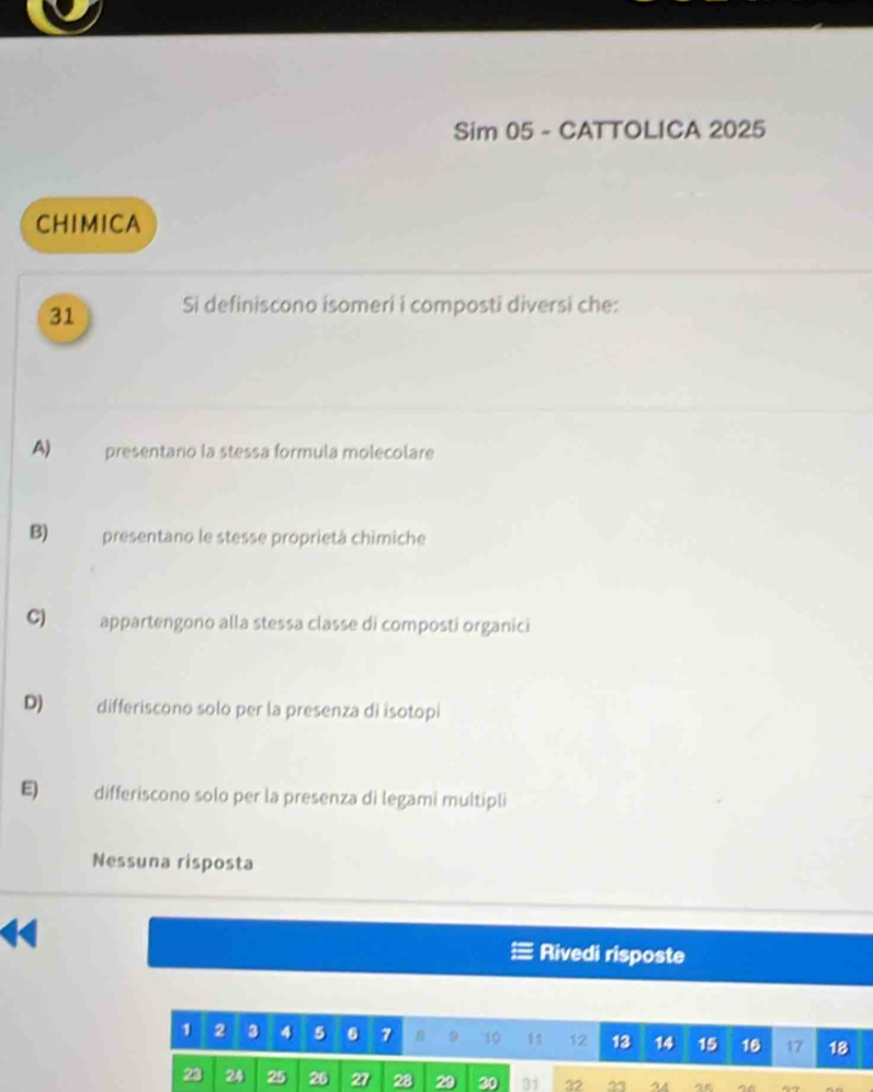 Sim 05 - CATTOLICA 2025
CHIMICA
31 Si definiscono isomeri i composti diversi che:
A) presentaro la stessa formula molecolare
B) presentano le stesse proprietà chimiche
C) appartengono alla stessa classe di composti organici
D) differiscono solo per la presenza di isotopi
E) differiscono solo per la presenza di legami multipli
Nessuna risposta
Rivedi risposte
1 2 3 4 5 6 7 9 10 1 1 12 13 14 15 16 17 18
23 24 25 26 27 28 29 30 31 22 23 24