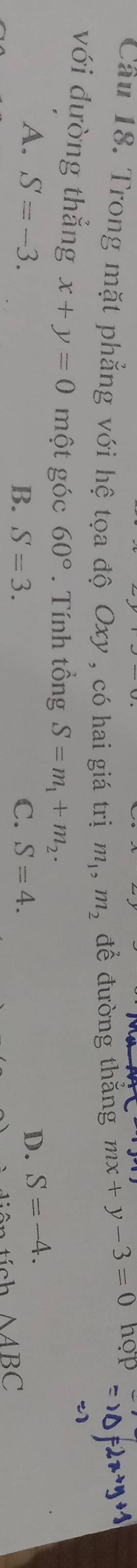 Cầu 18. Trong mặt phẳng với hệ tọa độ Oxy , có hai giá trị m_1, m_2 để đường thắng mx+y-3=0 hop
với đường thẳng x+y=0 một góc 60°. Tính tổng S=m_1+m_2.
A. S=-3. D. S=-4.
B. S=3. C. S=4.
△ ABC