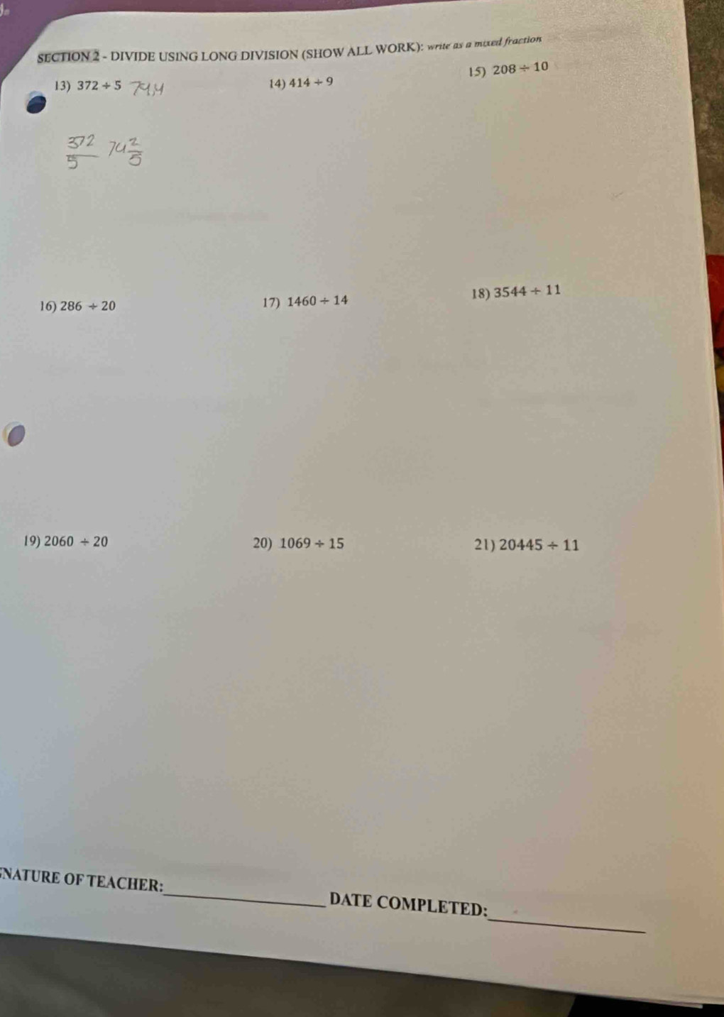 DIVIDE USING LONG DIVISION (SHOW ALL WORK): write as a mixed fraction 
13) 372/ 5 14) 414+9 15) 208/ 10
16) 286/ 20 17) 1460/ 14
18) 3544/ 11
19) 2060/ 20 20) 1069/ 15 21) 20445/ 11
_ 
NATURE OF TEACHER:_ DATE COMPLETED: