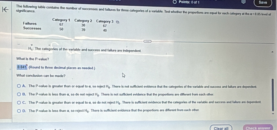 Save
The following table contains the number of successes and failures for three categories of a variable. Test whether the proportions are equal for each category at the alpha =0.05 level of
significance.
Category 1 Category 2 Category 3
Failures 67 30 67
Successes 50 39 40
H_1^(v : The categories of the variable and success and failure are independent.
What is the P -value?
0.041 (Round to three decimal places as needed.)
What conclusion can be made?
A. The P -value is greater than or equal to α, so reject H_0). There is not sufficient evidence that the categories of the variable and success and failure are dependent.
B. The P -value is less than α, so do not reject H_0. There is not sufficient evidence that the proportions are different from each other.
C. The P -value is greater than or equal to α, so do not reject H_0 There is sufficient evidence that the categories of the variable and success and failure are dependent.
D. The P -value is less than α, so reject H_0. There is sufficient evidence that the proportions are different from each other.
Clear all Check answer