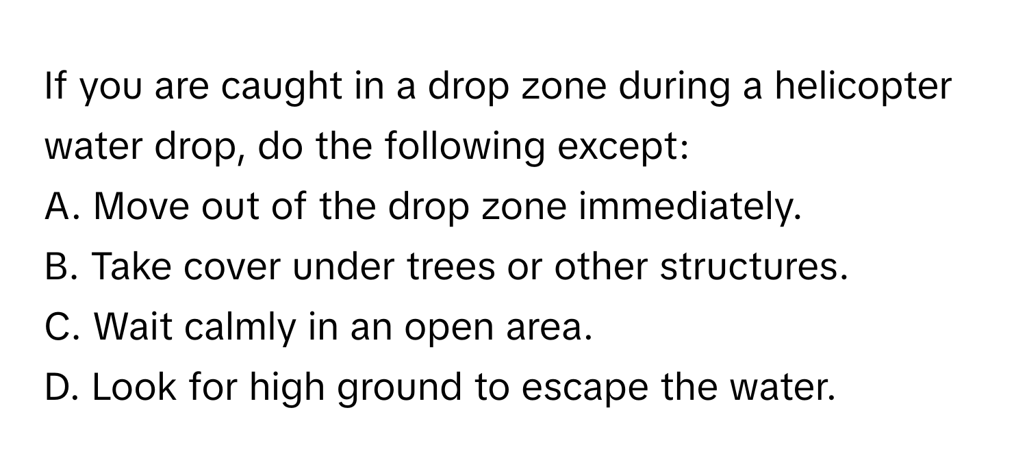 If you are caught in a drop zone during a helicopter water drop, do the following except: 
A. Move out of the drop zone immediately. 
B. Take cover under trees or other structures. 
C. Wait calmly in an open area. 
D. Look for high ground to escape the water.