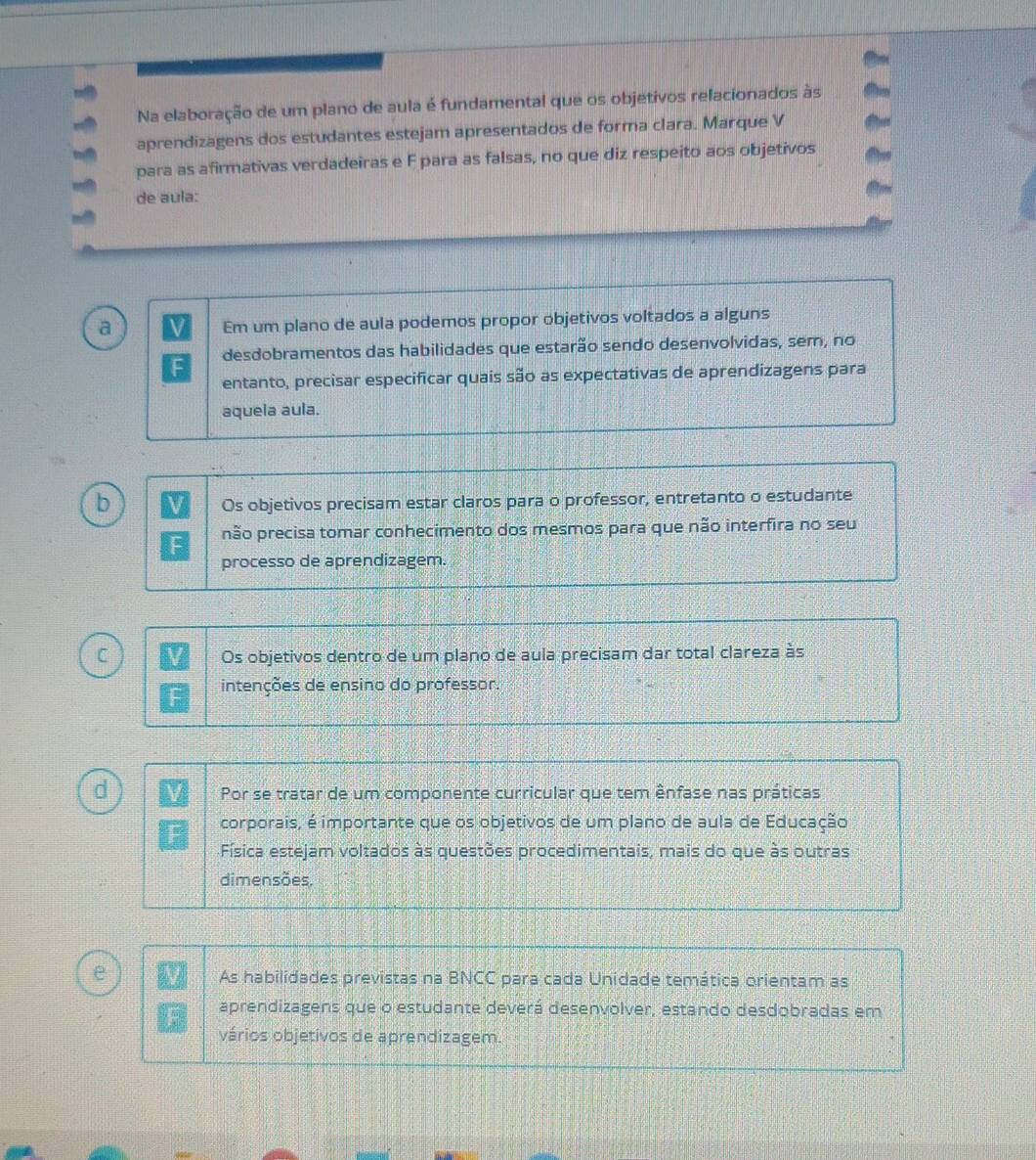 Na elaboração de um plano de aula é fundamental que os objetivos relacionados às
aprendizagens dos estudantes estejam apresentados de forma clara. Marque V
para as afirmativas verdadeiras e F para as falsas, no que diz respeito aos objetivos
de aula:
a
Em um plano de aula podemos propor objetivos voltados a alguns
desdobramentos das habilidades que estarão sendo desenvolvidas, sem, no
entanto, precisar especificar quais são as expectativas de aprendizagens para
aquela aula.
b
Os objetivos precisam estar claros para o professor, entretanto o estudante
não precisa tomar conhecimento dos mesmos para que não interfira no seu
F
processo de aprendizagem.
C Os objetivos dentro de um plano de aula precisam dar total clareza às
intenções de ensino do professor.
d
Por se tratar de um componente curricular que tem ênfase nas práticas
corporais, é importante que os objetivos de um plano de aula de Educação
Física estejam voltados às questões procedimentais, mais do que às outras
dimensões.
e As habilidades previstas na BNCC para cada Unidade temática orientam as
aprendizagens que o estudante deverá desenvolver, estando desdobradas em
vários objetivos de aprendizagem.