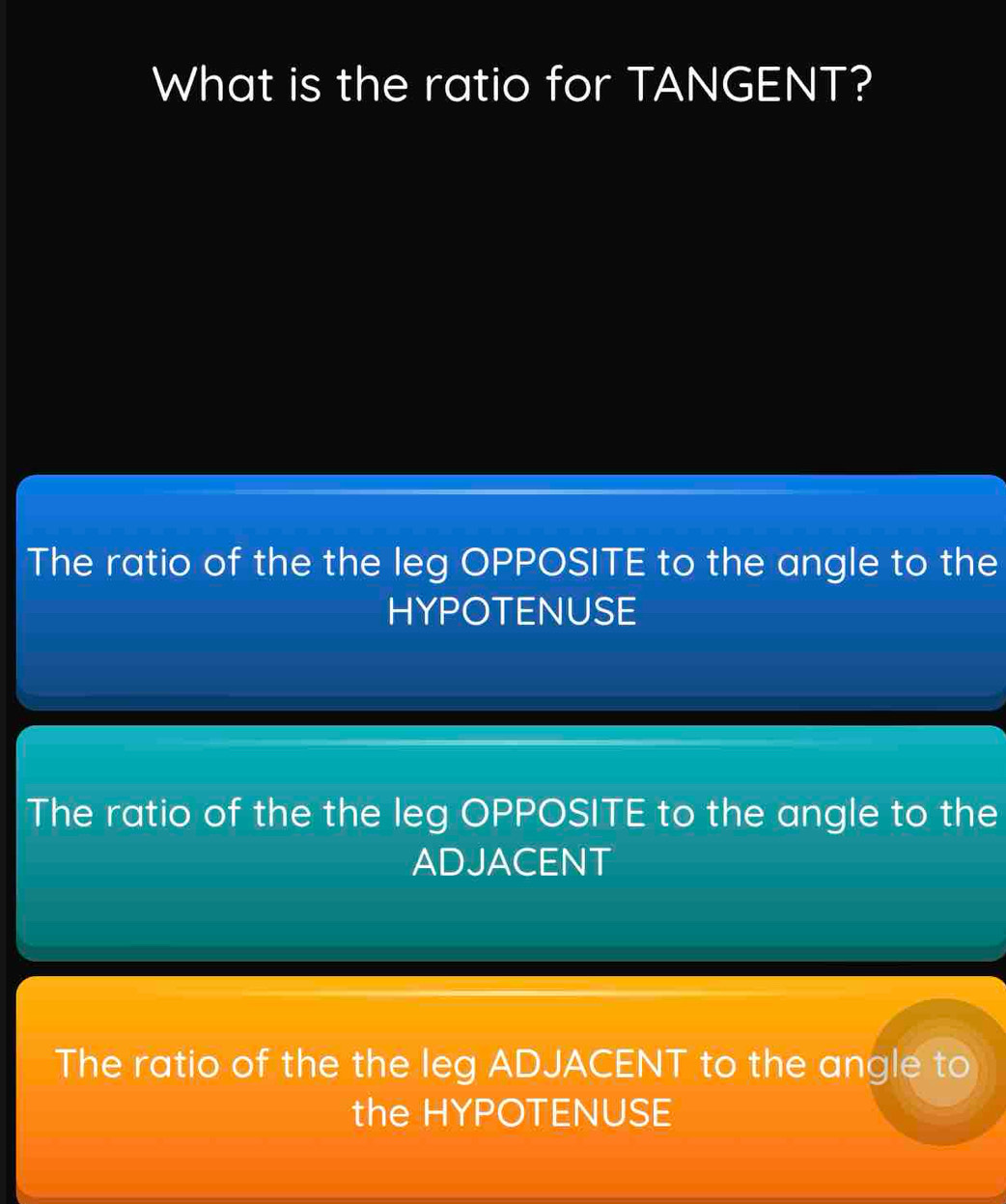 What is the ratio for TANGENT?
The ratio of the the leg OPPOSITE to the angle to the
HYPOTENUSE
The ratio of the the leg OPPOSITE to the angle to the
ADJACENT
The ratio of the the leg ADJACENT to the angle to
the HYPOTENUSE