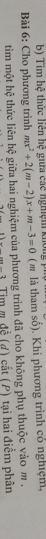 Tìm hệ thức liên hệ giữa các nghiệm không phụ 
Bài 6: Cho phương trình mx^2+2(m-2)x+m-3=0 (m là tham số). Khi phương trình có nghiệm, 
tim một hệ thức liên hệ giữa hai nghiệm của phương trình đã cho không phụ thuộc vào m.
x-m-3 Tìm m đề (d) cắt (P) tại hai điểm phân