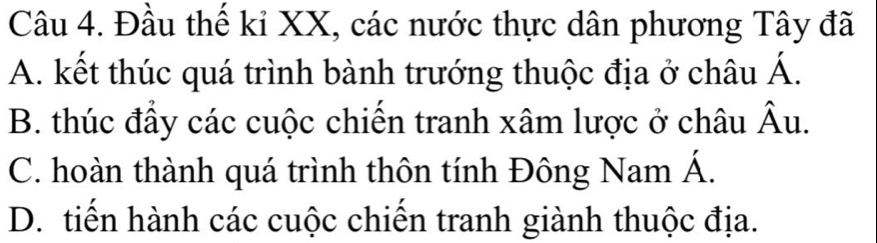 Đầu thế kỉ XX, các nước thực dân phương Tây đã
A. kết thúc quá trình bành trướng thuộc địa ở châu Á.
B. thúc đầy các cuộc chiến tranh xâm lược ở châu hat Au
C. hoàn thành quá trình thôn tính Đông Nam Á.
D. tiến hành các cuộc chiến tranh giành thuộc địa.