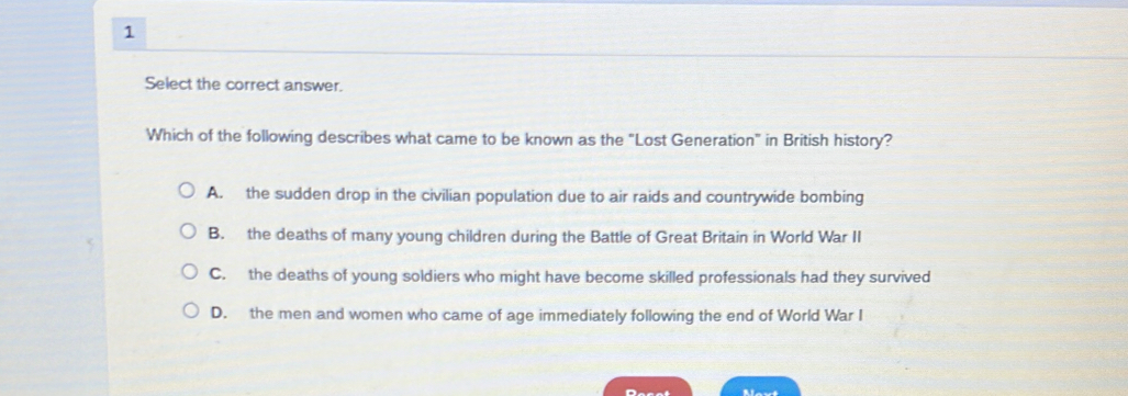 Select the correct answer.
Which of the following describes what came to be known as the "Lost Generation" in British history?
A. the sudden drop in the civilian population due to air raids and countrywide bombing
B. the deaths of many young children during the Battle of Great Britain in World War II
C. the deaths of young soldiers who might have become skilled professionals had they survived
D. the men and women who came of age immediately following the end of World War I
Decat