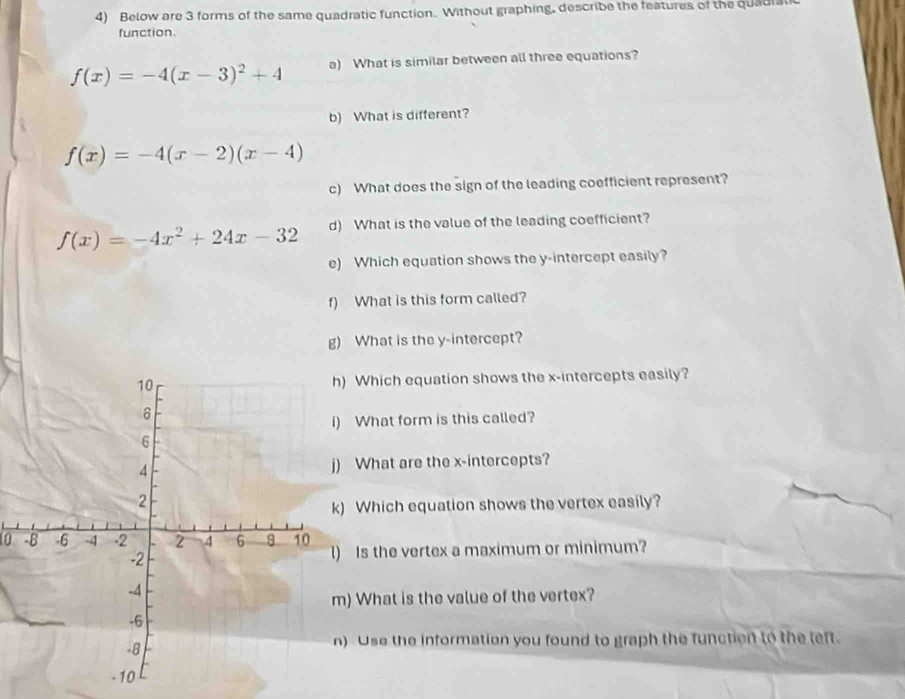 Below are 3 forms of the same quadratic function. Without graphing, describe the features of the quadral
function.
f(x)=-4(x-3)^2+4 a) What is similar between all three equations?
b) What is different?
f(x)=-4(x-2)(x-4)
c) What does the sign of the leading coefficient represent?
f(x)=-4x^2+24x-32 d) What is the value of the leading coefficient?
e) Which equation shows the y-intercept easily?
f) What is this form called?
g) What is the y-intercept?
Which equation shows the x-intercepts easily?
What form is this called?
What are the x-intercepts?
Which equation shows the vertex easily?
0 Is the vertex a maximum or minimum?
) What is the value of the vertex?
Use the information you found to graph the function to the left.