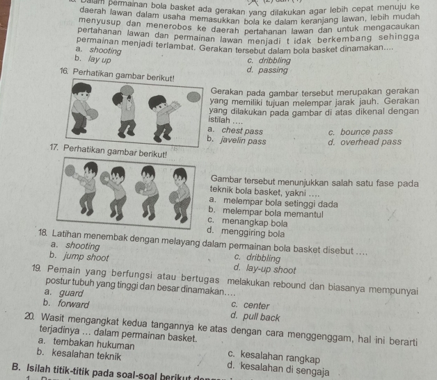 eam permainan bola basket ada gerakan yang dilakukan agar lebih cepat menuju ke
daerah lawan dalam usaha memasukkan bola ke dalam keranjang lawan, lebih mudah
menyusup dan menerobos ke daerah pertahanan lawan dan untuk mengacaukan
pertahanan lawan dan permainan lawan menjadi t idak berkembang sehingga
permainan menjadi terlambat. Gerakan tersebut dalam bola basket dinamakan....
a. shooting
b、lay up
c. dribbling
d. passing
16. Perhatikan gam
Gerakan pada gambar tersebut merupakan gerakan
yang memiliki tujuan melempar jarak jauh. Gerakan
yang dilakukan pada gambar di atas dikenal dengan
stilah ..... chest pass c. bounce pass. javelin pass d. overhead pass
1hatikan gambar beriku
Gambar tersebut menunjukkan salah satu fase pada
teknik bola basket, yakni ....
a. melempar bola setinggi dada
b. melempar bola memantul
c. menangkap bola
d. menggiring bola
18 Latihan menembak dengan melayang dalam permainan bola basket disebut .. . .
a. shooting c. dribbling
b. jump shoot d. lay-up shoot
19. Pemain yang berfungsi atau bertugas melakukan rebound dan biasanya mempunyai
postur tubuh yang tinggi dan besar dinamakan…...
a. guard c. center
b. forward d. pull back
20. Wasit mengangkat kedua tangannya ke atas dengan cara menggenggam, hal ini berarti
terjadinya ... dalam permainan basket.
a. tembakan hukuman c. kesalahan rangkap
b. kesalahan teknik d. kesalahan di sengaja
B. Isilah titik-titik pada soal-soal berikut do