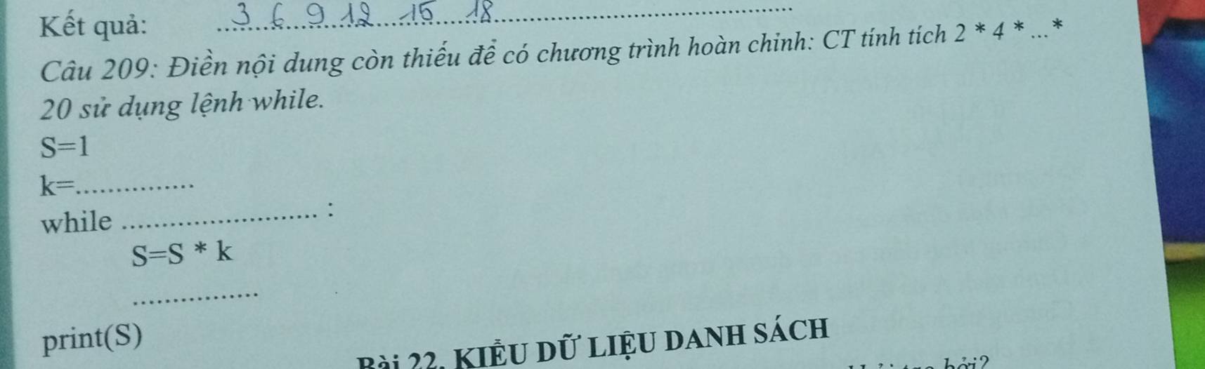 Kết quả: 2*4* * 
Câu 209: Điền nội dung còn thiếu để có chương trình hoàn chinh: CT tính tích 
20 sử dụng lệnh while.
S=1
k= _ 
while 
_:
S=S*k
_ 
print(S) 
Bài 22, Kiểu dữ liệu danh sách