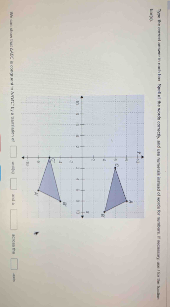 Type the correct answer in each box. Spell all the words correctly, and use numerals instead of words for numbers. If necessary, use / for the fraction
bar(s).
We can show that △ ABC is congruent to △ A'B'C' by a translation of □ u nit(s) □ and a □ across the □ -axis.